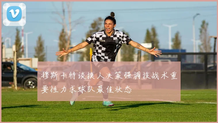 穆斯卡特谈换人决策强调技战术重要性力求球队最佳状态