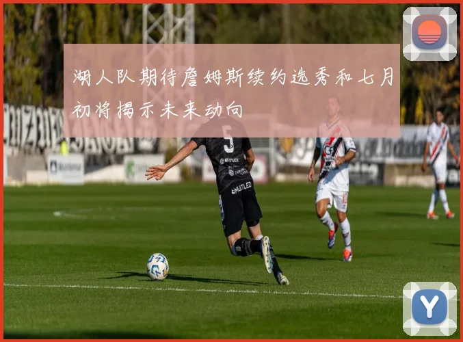 湖人队期待詹姆斯续约选秀和七月初将揭示未来动向