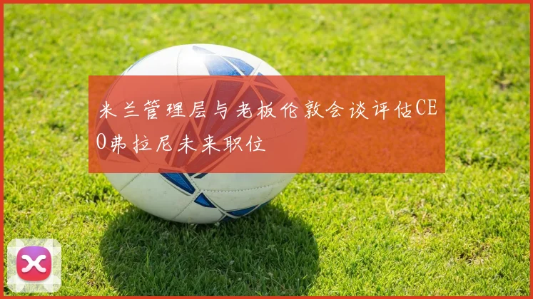 米兰管理层与老板伦敦会谈评估CEO弗拉尼未来职位