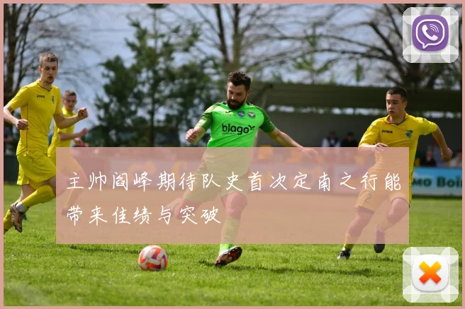 主帅阎峰期待队史首次定南之行能带来佳绩与突破