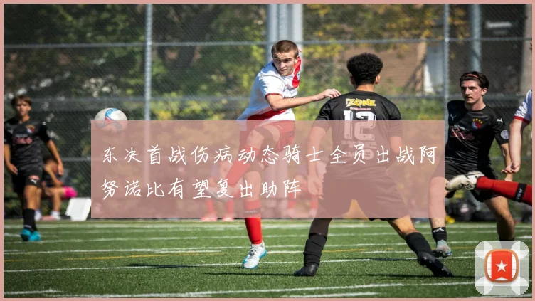 东决首战伤病动态骑士全员出战阿努诺比有望复出助阵