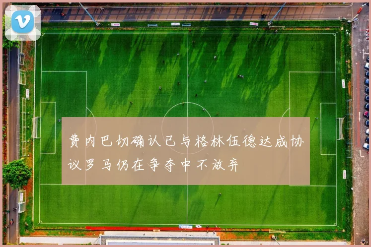 费内巴切确认已与格林伍德达成协议罗马仍在争夺中不放弃