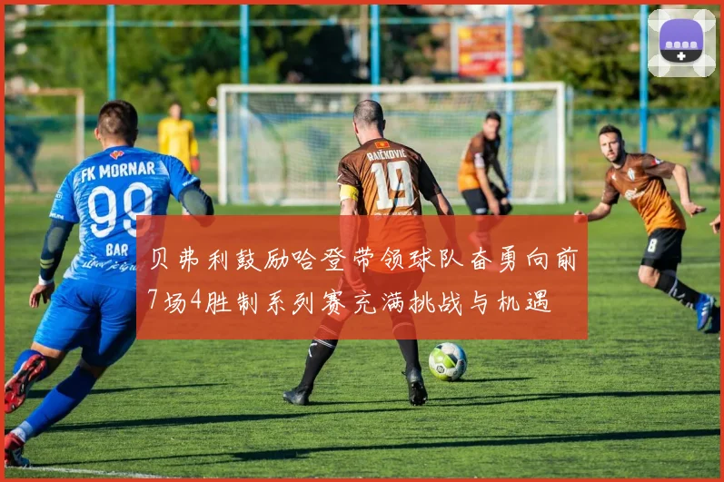 贝弗利鼓励哈登带领球队奋勇向前7场4胜制系列赛充满挑战与机遇