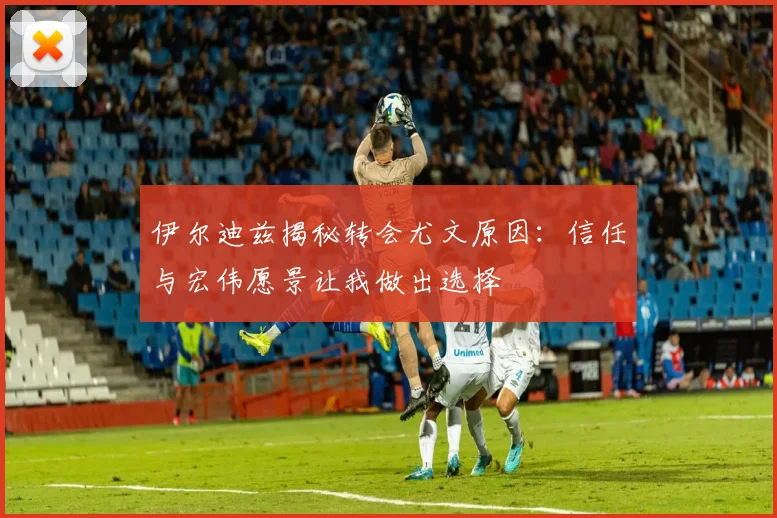伊尔迪兹揭秘转会尤文原因：信任与宏伟愿景让我做出选择