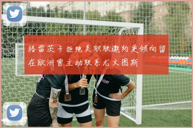 格雷茨卡拒绝美职联邀约更倾向留在欧洲曾主动联系尤文图斯