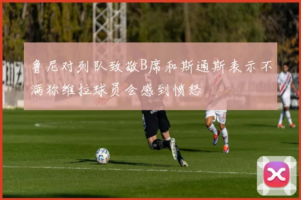 鲁尼对列队致敬B席和斯通斯表示不满称维拉球员会感到愤怒