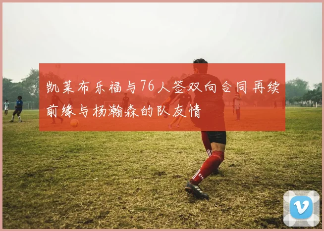 凯莱布乐福与76人签双向合同再续前缘与杨瀚森的队友情